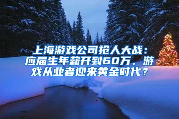 上海游戏公司抢人大战：应届生年薪开到60万，游戏从业者迎来黄金时代？