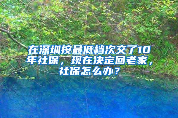 在深圳按最低档次交了10年社保，现在决定回老家，社保怎么办？