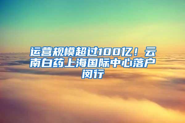 运营规模超过100亿！云南白药上海国际中心落户闵行