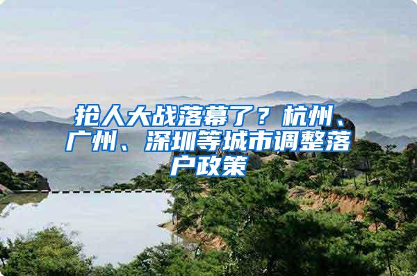 抢人大战落幕了？杭州、广州、深圳等城市调整落户政策