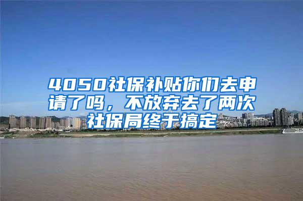 4050社保补贴你们去申请了吗，不放弃去了两次社保局终于搞定