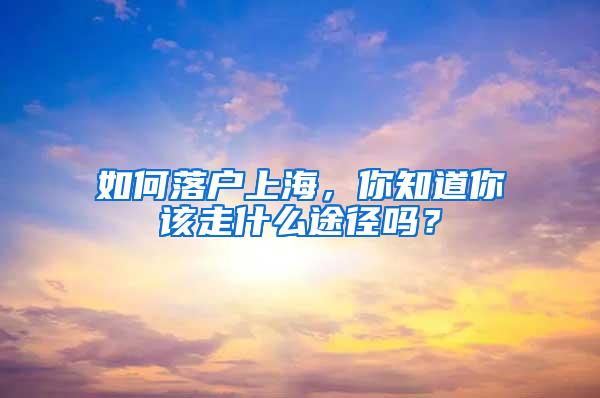 如何落户上海，你知道你该走什么途径吗？