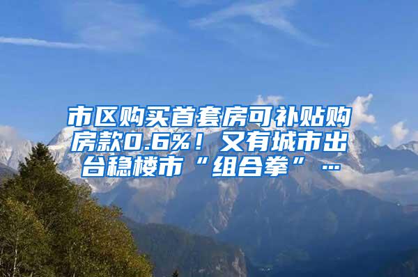 市区购买首套房可补贴购房款0.6%！又有城市出台稳楼市“组合拳”…