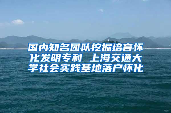 国内知名团队挖掘培育怀化发明专利 上海交通大学社会实践基地落户怀化