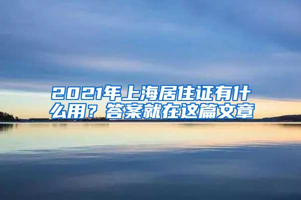 2021年上海居住证有什么用？答案就在这篇文章