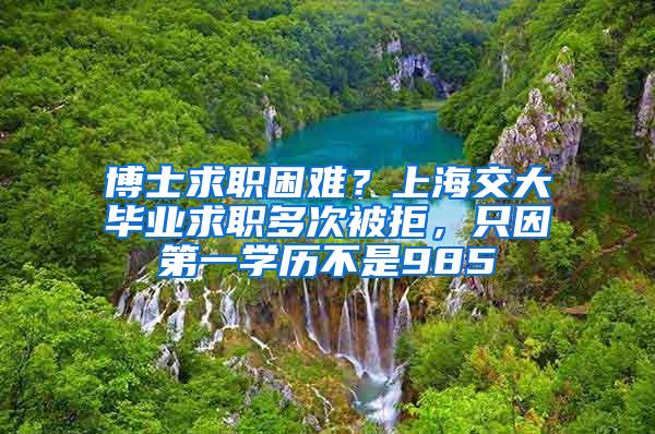 博士求职困难？上海交大毕业求职多次被拒，只因第一学历不是985