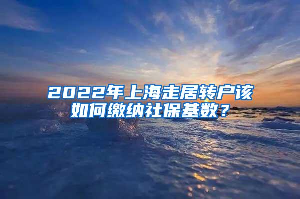 2022年上海走居转户该如何缴纳社保基数？