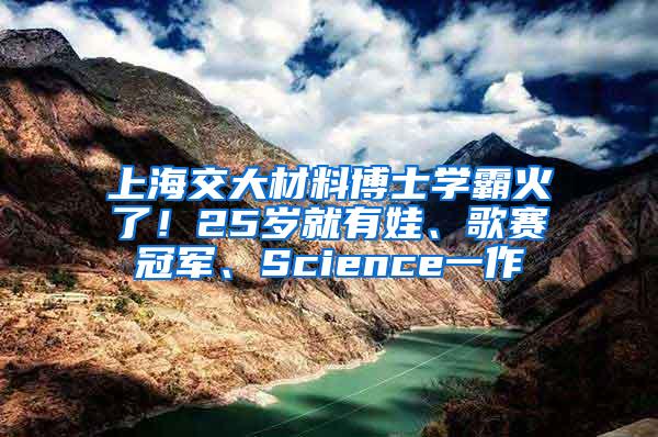 上海交大材料博士学霸火了！25岁就有娃、歌赛冠军、Science一作