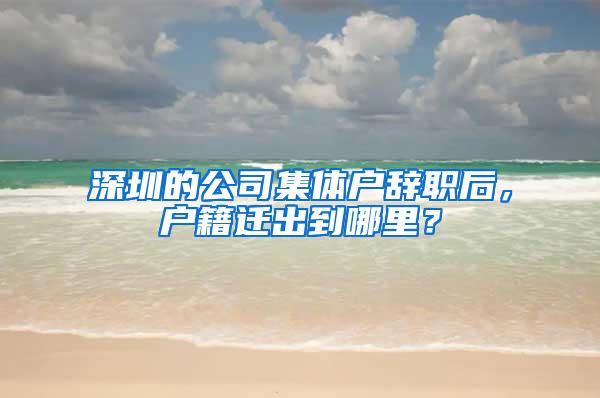 深圳的公司集体户辞职后，户籍迁出到哪里？