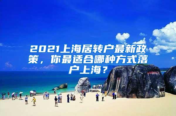 2021上海居转户最新政策，你最适合哪种方式落户上海？