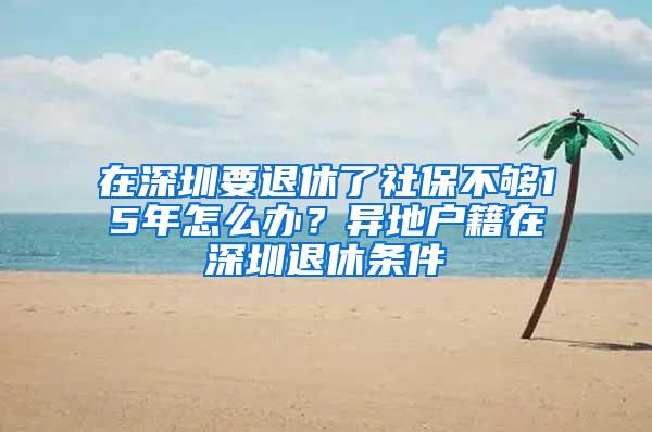 在深圳要退休了社保不够15年怎么办？异地户籍在深圳退休条件