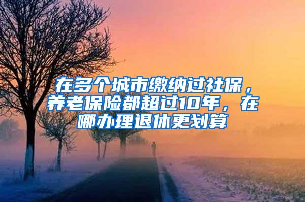 在多个城市缴纳过社保，养老保险都超过10年，在哪办理退休更划算