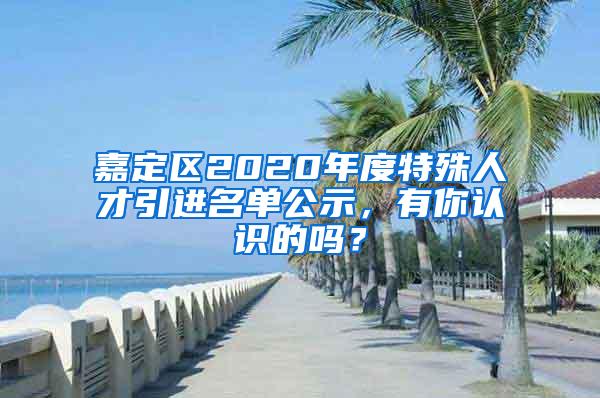 嘉定区2020年度特殊人才引进名单公示，有你认识的吗？