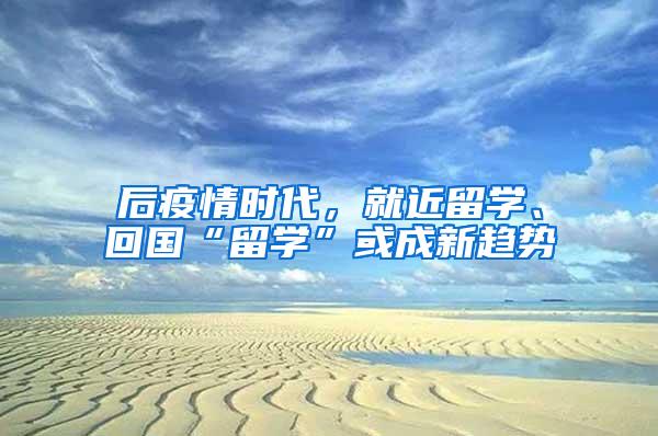 后疫情时代，就近留学、回国“留学”或成新趋势