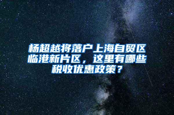 杨超越将落户上海自贸区临港新片区，这里有哪些税收优惠政策？