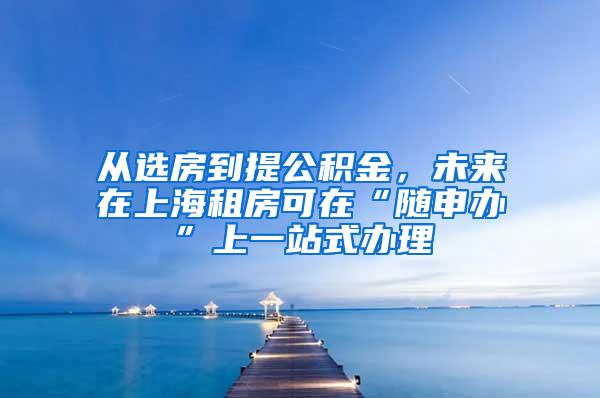 从选房到提公积金，未来在上海租房可在“随申办”上一站式办理