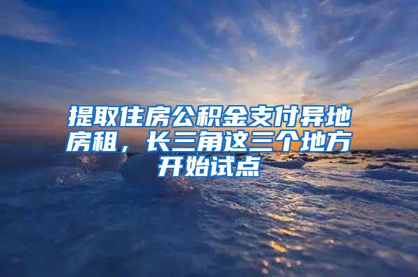 提取住房公积金支付异地房租，长三角这三个地方开始试点