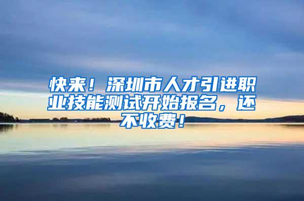 快来！深圳市人才引进职业技能测试开始报名，还不收费！