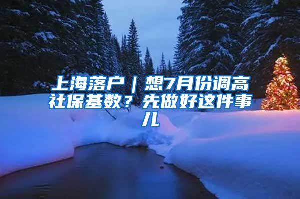 上海落户｜想7月份调高社保基数？先做好这件事儿