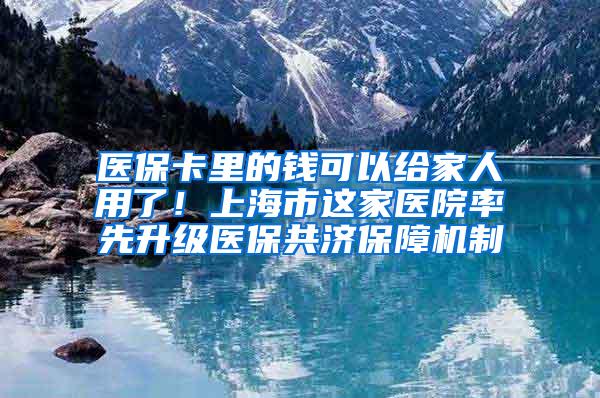 医保卡里的钱可以给家人用了！上海市这家医院率先升级医保共济保障机制