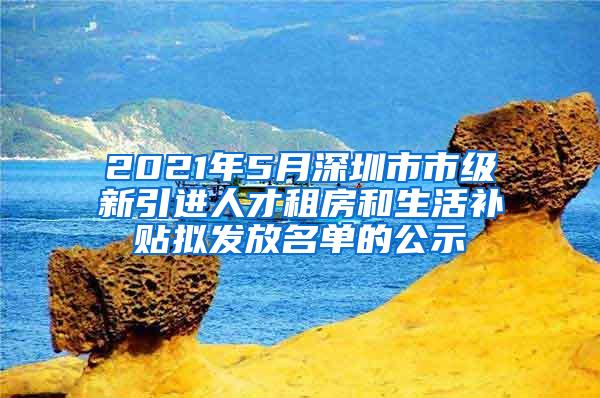 2021年5月深圳市市级新引进人才租房和生活补贴拟发放名单的公示