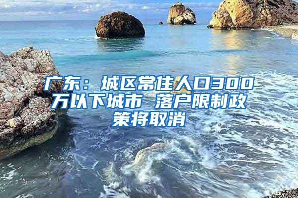 广东：城区常住人口300万以下城市 落户限制政策将取消