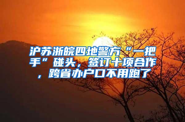 沪苏浙皖四地警方“一把手”碰头，签订十项合作，跨省办户口不用跑了