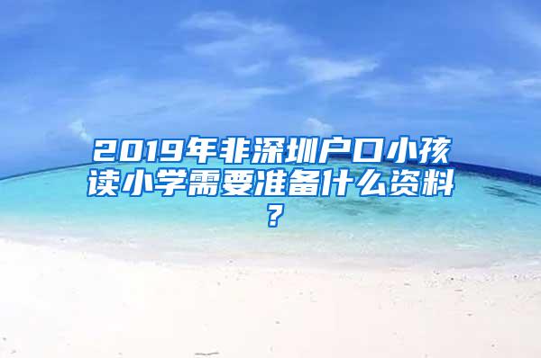 2019年非深圳户口小孩读小学需要准备什么资料？