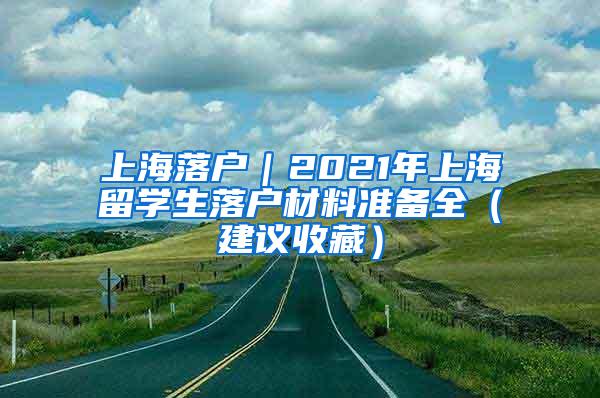 上海落户｜2021年上海留学生落户材料准备全（建议收藏）