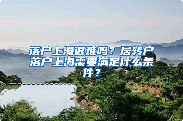 落户上海很难吗？居转户落户上海需要满足什么条件？