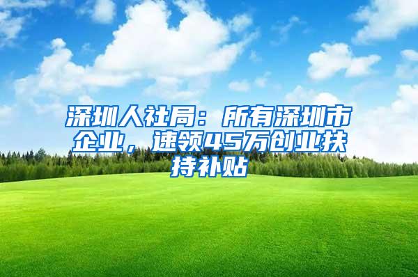 深圳人社局：所有深圳市企业，速领45万创业扶持补贴