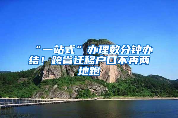 “一站式”办理数分钟办结！跨省迁移户口不再两地跑