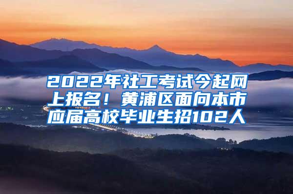 2022年社工考试今起网上报名！黄浦区面向本市应届高校毕业生招102人