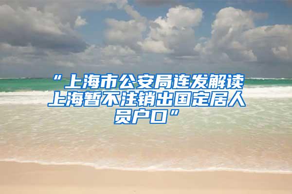 “上海市公安局连发解读 上海暂不注销出国定居人员户口”