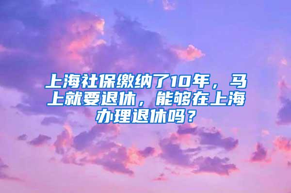 上海社保缴纳了10年，马上就要退休，能够在上海办理退休吗？