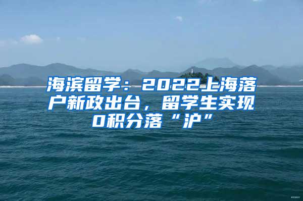 海滨留学：2022上海落户新政出台，留学生实现0积分落“沪”