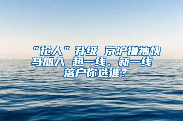 “抢人”升级 京沪撸袖快马加入 超一线、新一线 落户你选谁？