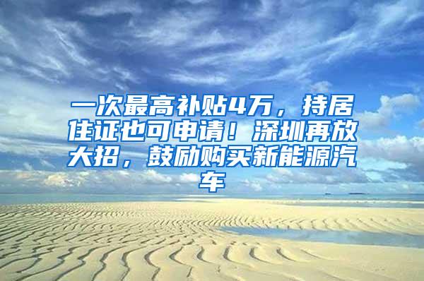 一次最高补贴4万，持居住证也可申请！深圳再放大招，鼓励购买新能源汽车