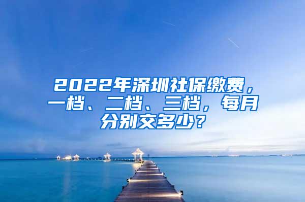 2022年深圳社保缴费，一档、二档、三档，每月分别交多少？