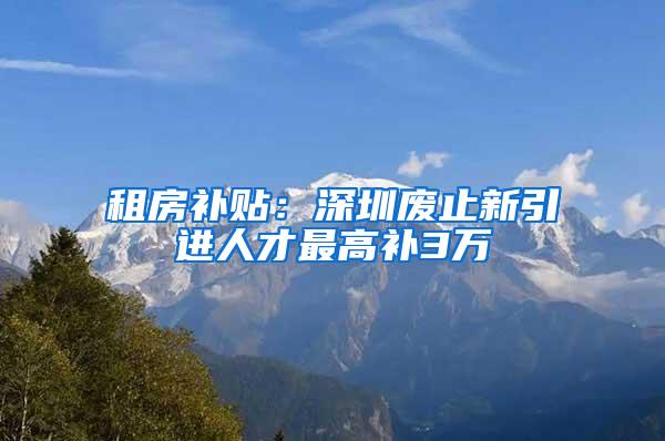 租房补贴：深圳废止新引进人才最高补3万