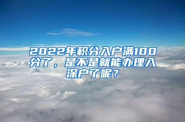 2022年积分入户满100分了，是不是就能办理入深户了呢？