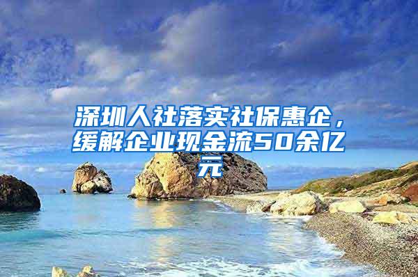 深圳人社落实社保惠企，缓解企业现金流50余亿元