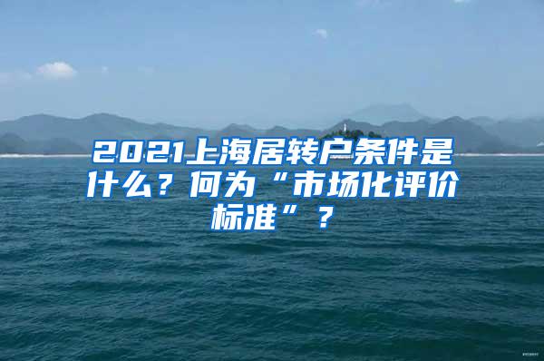 2021上海居转户条件是什么？何为“市场化评价标准”？