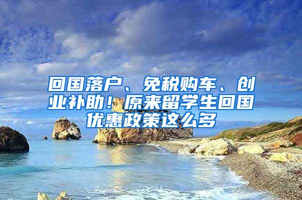 回国落户、免税购车、创业补助！原来留学生回国优惠政策这么多