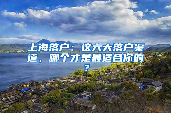 上海落户：这六大落户渠道，哪个才是最适合你的？