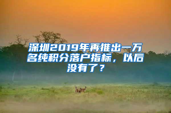 深圳2019年再推出一万名纯积分落户指标，以后没有了？