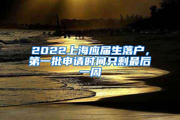 2022上海应届生落户，第一批申请时间只剩最后一周