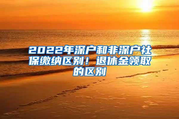 2022年深户和非深户社保缴纳区别！退休金领取的区别