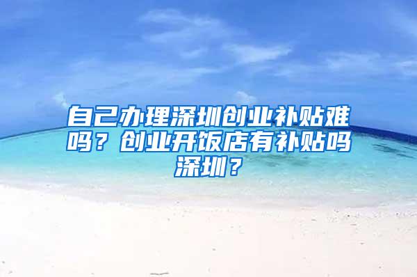 自己办理深圳创业补贴难吗？创业开饭店有补贴吗深圳？