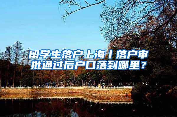 留学生落户上海丨落户审批通过后户口落到哪里？